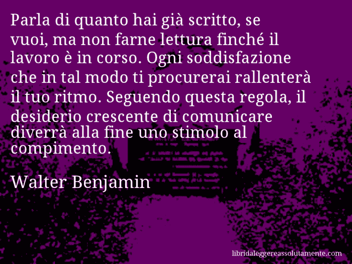 Aforisma di Walter Benjamin : Parla di quanto hai già scritto, se vuoi, ma non farne lettura finché il lavoro è in corso. Ogni soddisfazione che in tal modo ti procurerai rallenterà il tuo ritmo. Seguendo questa regola, il desiderio crescente di comunicare diverrà alla fine uno stimolo al compimento.