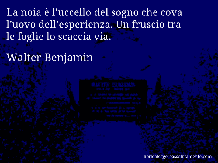 Aforisma di Walter Benjamin : La noia è l’uccello del sogno che cova l’uovo dell’esperienza. Un fruscio tra le foglie lo scaccia via.