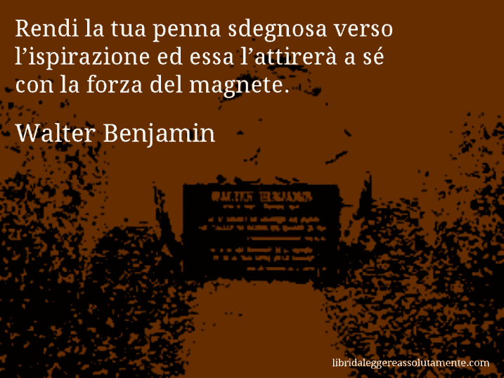 Aforisma di Walter Benjamin : Rendi la tua penna sdegnosa verso l’ispirazione ed essa l’attirerà a sé con la forza del magnete.