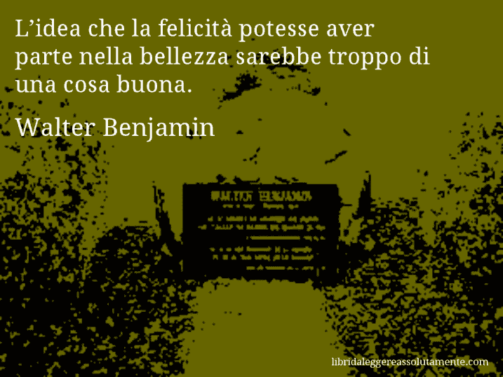 Aforisma di Walter Benjamin : L’idea che la felicità potesse aver parte nella bellezza sarebbe troppo di una cosa buona.