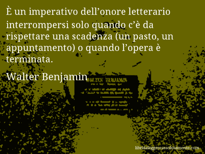 Aforisma di Walter Benjamin : È un imperativo dell’onore letterario interrompersi solo quando c’è da rispettare una scadenza (un pasto, un appuntamento) o quando l’opera è terminata.