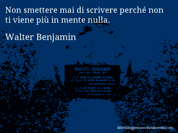 Aforisma di Walter Benjamin : Non smettere mai di scrivere perché non ti viene più in mente nulla.
