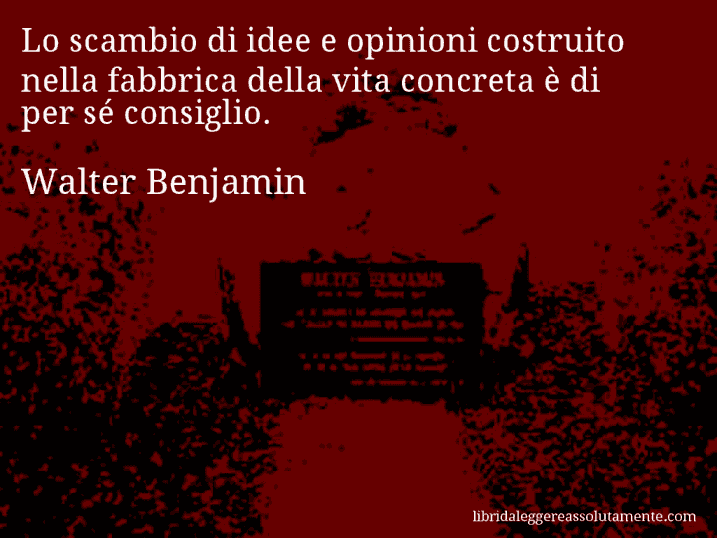 Aforisma di Walter Benjamin : Lo scambio di idee e opinioni costruito nella fabbrica della vita concreta è di per sé consiglio.