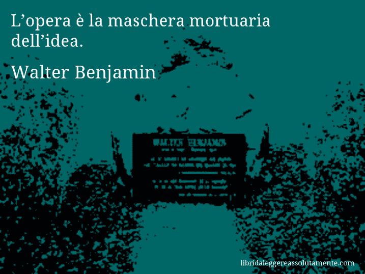 Aforisma di Walter Benjamin : L’opera è la maschera mortuaria dell’idea.