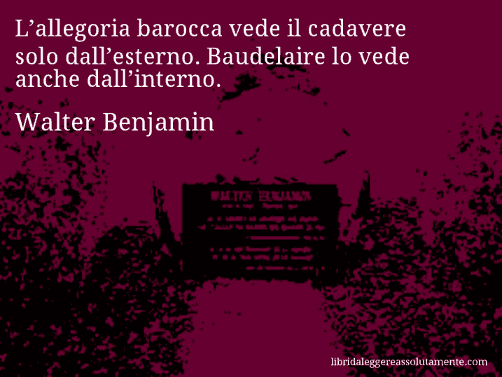 Aforisma di Walter Benjamin : L’allegoria barocca vede il cadavere solo dall’esterno. Baudelaire lo vede anche dall’interno.