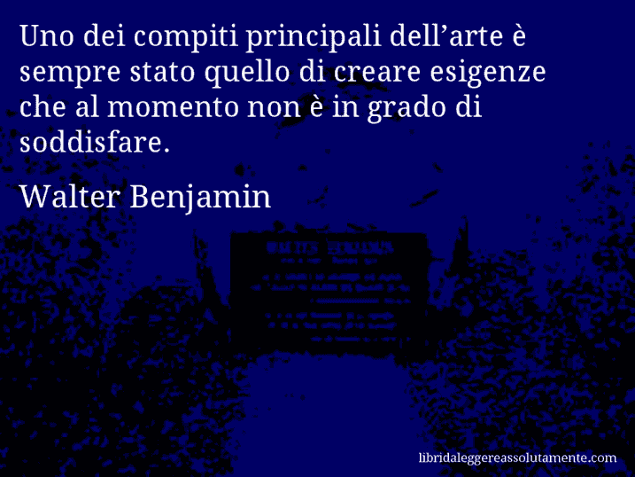 Aforisma di Walter Benjamin : Uno dei compiti principali dell’arte è sempre stato quello di creare esigenze che al momento non è in grado di soddisfare.