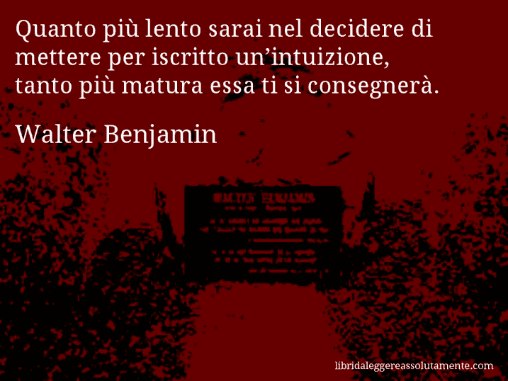 Aforisma di Walter Benjamin : Quanto più lento sarai nel decidere di mettere per iscritto un’intuizione, tanto più matura essa ti si consegnerà. Aforisma di Walter Benjamin : Quanto più lento sarai nel decidere di mettere per iscritto un’intuizione, tanto più matura essa ti si consegnerà.