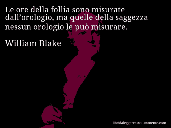 Aforisma di William Blake : Le ore della follia sono misurate dall’orologio, ma quelle della saggezza nessun orologio le può misurare.