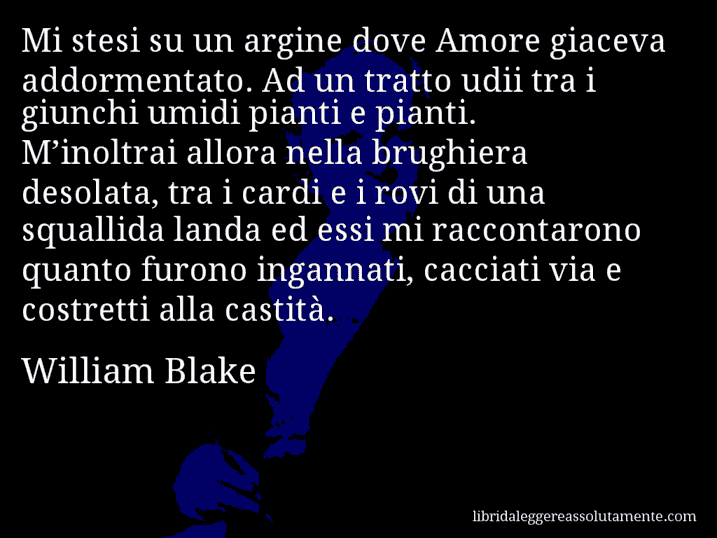 Aforisma di William Blake : Mi stesi su un argine dove Amore giaceva addormentato. Ad un tratto udii tra i giunchi umidi pianti e pianti. M’inoltrai allora nella brughiera desolata, tra i cardi e i rovi di una squallida landa ed essi mi raccontarono quanto furono ingannati, cacciati via e costretti alla castità.