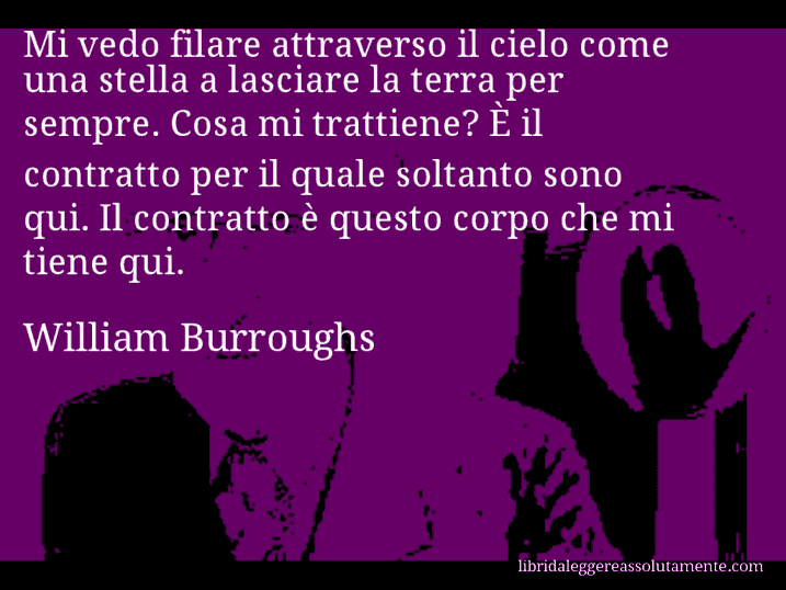 Aforisma di William Burroughs : Mi vedo filare attraverso il cielo come una stella a lasciare la terra per sempre. Cosa mi trattiene? È il contratto per il quale soltanto sono qui. Il contratto è questo corpo che mi tiene qui.