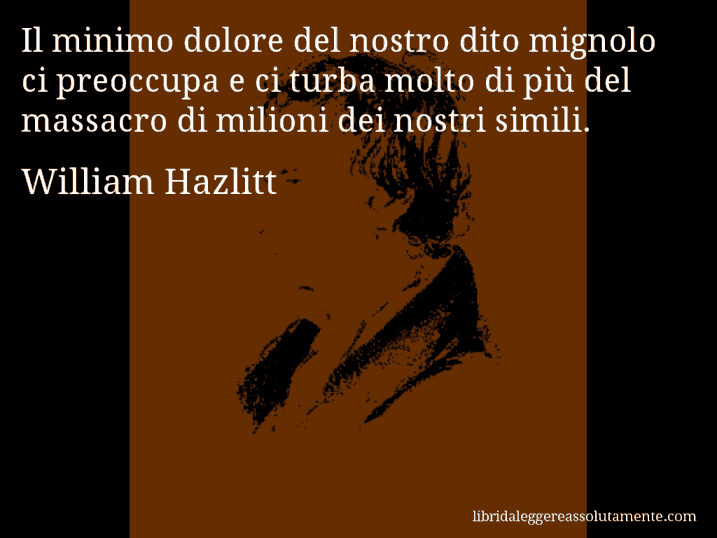 Aforisma di William Hazlitt : Il minimo dolore del nostro dito mignolo ci preoccupa e ci turba molto di più del massacro di milioni dei nostri simili.