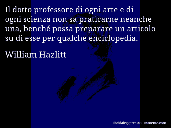 Aforisma di William Hazlitt : Il dotto professore di ogni arte e di ogni scienza non sa praticarne neanche una, benché possa preparare un articolo su di esse per qualche enciclopedia.