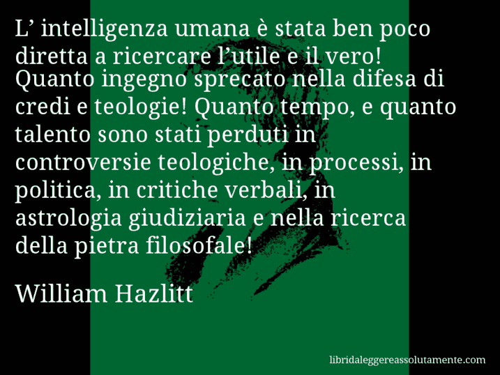 Aforisma di William Hazlitt : L’ intelligenza umana è stata ben poco diretta a ricercare l’utile e il vero! Quanto ingegno sprecato nella difesa di credi e teologie! Quanto tempo, e quanto talento sono stati perduti in controversie teologiche, in processi, in politica, in critiche verbali, in astrologia giudiziaria e nella ricerca della pietra filosofale!