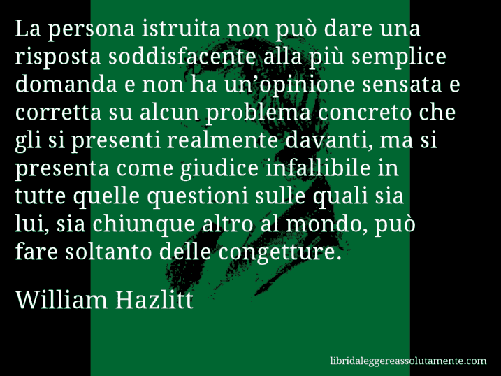 Aforisma di William Hazlitt : La persona istruita non può dare una risposta soddisfacente alla più semplice domanda e non ha un’opinione sensata e corretta su alcun problema concreto che gli si presenti realmente davanti, ma si presenta come giudice infallibile in tutte quelle questioni sulle quali sia lui, sia chiunque altro al mondo, può fare soltanto delle congetture.