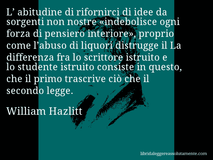 Aforisma di William Hazlitt : L’ abitudine di rifornirci di idee da sorgenti non nostre «indebolisce ogni forza di pensiero interiore», proprio come l’abuso di liquori distrugge il La differenza fra lo scrittore istruito e lo studente istruito consiste in questo, che il primo trascrive ciò che il secondo legge.