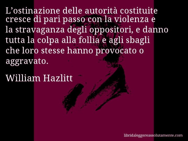 Aforisma di William Hazlitt : L’ostinazione delle autorità costituite cresce di pari passo con la violenza e la stravaganza degli oppositori, e danno tutta la colpa alla follia e agli sbagli che loro stesse hanno provocato o aggravato.