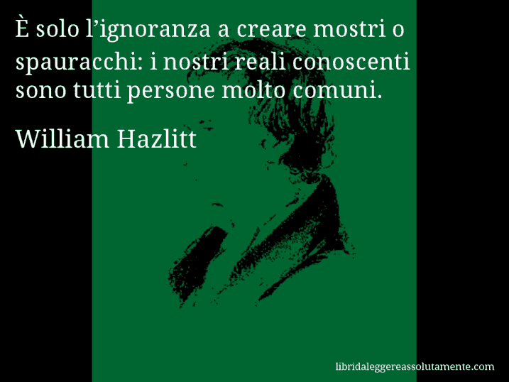 Aforisma di William Hazlitt : È solo l’ignoranza a creare mostri o spauracchi: i nostri reali conoscenti sono tutti persone molto comuni.