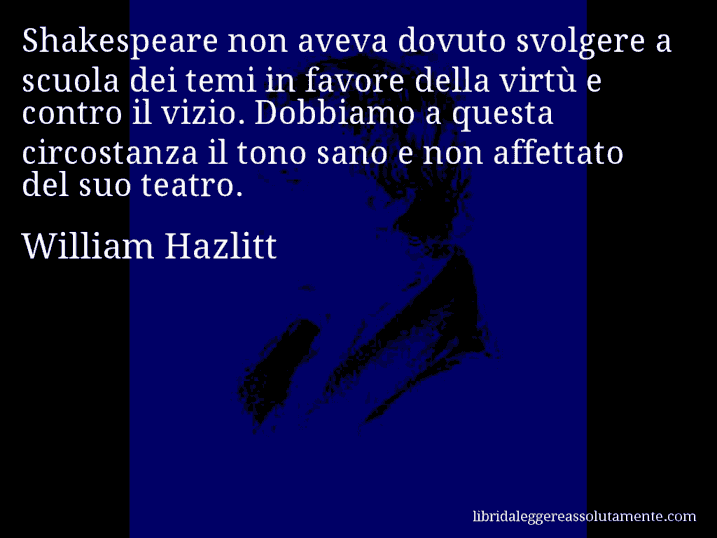 Aforisma di William Hazlitt : Shakespeare non aveva dovuto svolgere a scuola dei temi in favore della virtù e contro il vizio. Dobbiamo a questa circostanza il tono sano e non affettato del suo teatro.