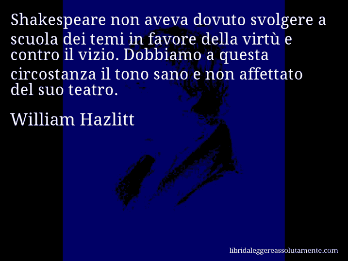 Aforisma di William Hazlitt : Shakespeare non aveva dovuto svolgere a scuola dei temi in favore della virtù e contro il vizio. Dobbiamo a questa circostanza il tono sano e non affettato del suo teatro. Aforisma di William Hazlitt : Shakespeare non aveva dovuto svolgere a scuola dei temi in favore della virtù e contro il vizio. Dobbiamo a questa circostanza il tono sano e non affettato del suo teatro.