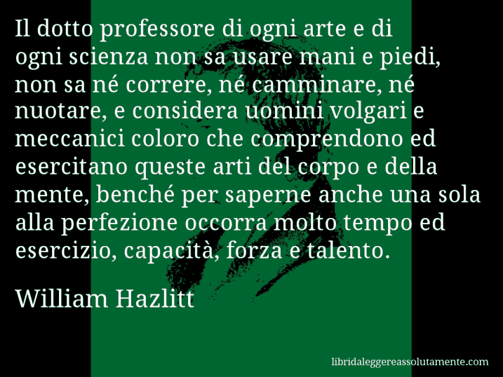 Aforisma di William Hazlitt : Il dotto professore di ogni arte e di ogni scienza non sa usare mani e piedi, non sa né correre, né camminare, né nuotare, e considera uomini volgari e meccanici coloro che comprendono ed esercitano queste arti del corpo e della mente, benché per saperne anche una sola alla perfezione occorra molto tempo ed esercizio, capacità, forza e talento.