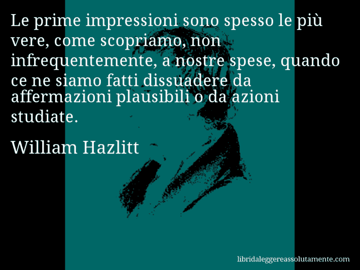 Aforisma di William Hazlitt : Le prime impressioni sono spesso le più vere, come scopriamo, non infrequentemente, a nostre spese, quando ce ne siamo fatti dissuadere da affermazioni plausibili o da azioni studiate.