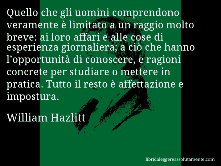 Aforisma di William Hazlitt : Quello che gli uomini comprendono veramente è limitato a un raggio molto breve: ai loro affari e alle cose di esperienza giornaliera; a ciò che hanno l’opportunità di conoscere, e ragioni concrete per studiare o mettere in pratica. Tutto il resto è affettazione e impostura.