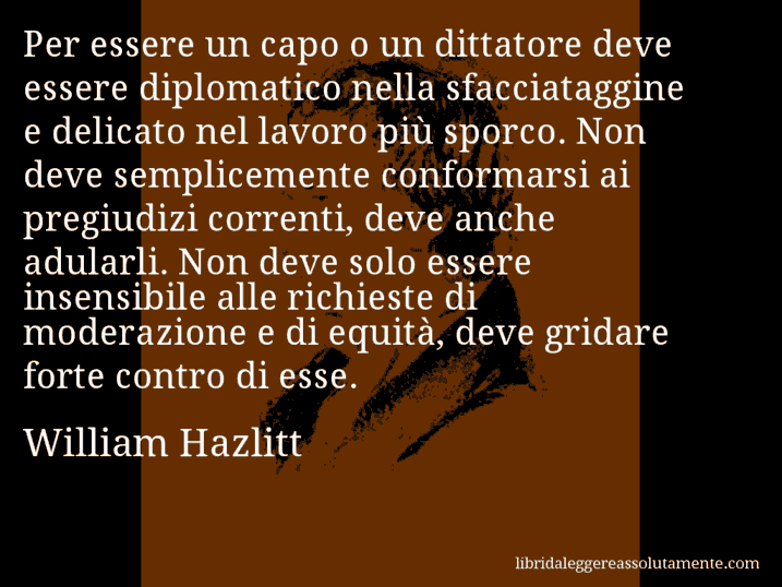 Aforisma di William Hazlitt : Per essere un capo o un dittatore deve essere diplomatico nella sfacciataggine e delicato nel lavoro più sporco. Non deve semplicemente conformarsi ai pregiudizi correnti, deve anche adularli. Non deve solo essere insensibile alle richieste di moderazione e di equità, deve gridare forte contro di esse.