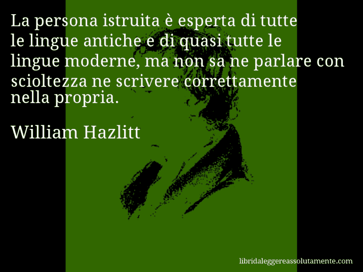 Aforisma di William Hazlitt : La persona istruita è esperta di tutte le lingue antiche e di quasi tutte le lingue moderne, ma non sa ne parlare con scioltezza ne scrivere correttamente nella propria.