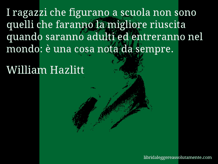 Aforisma di William Hazlitt : I ragazzi che figurano a scuola non sono quelli che faranno la migliore riuscita quando saranno adulti ed entreranno nel mondo: è una cosa nota da sempre.