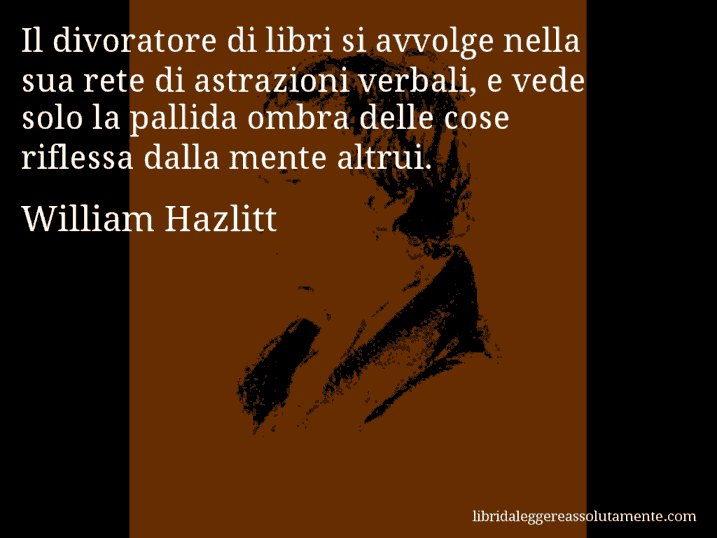 Aforisma di William Hazlitt : Il divoratore di libri si avvolge nella sua rete di astrazioni verbali, e vede solo la pallida ombra delle cose riflessa dalla mente altrui.