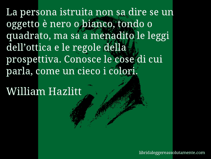 Aforisma di William Hazlitt : La persona istruita non sa dire se un oggetto è nero o bianco, tondo o quadrato, ma sa a menadito le leggi dell’ottica e le regole della prospettiva. Conosce le cose di cui parla, come un cieco i colori.