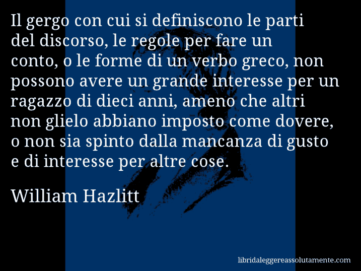 Aforisma di William Hazlitt : Il gergo con cui si definiscono le parti del discorso, le regole per fare un conto, o le forme di un verbo greco, non possono avere un grande interesse per un ragazzo di dieci anni, ameno che altri non glielo abbiano imposto come dovere, o non sia spinto dalla mancanza di gusto e di interesse per altre cose.