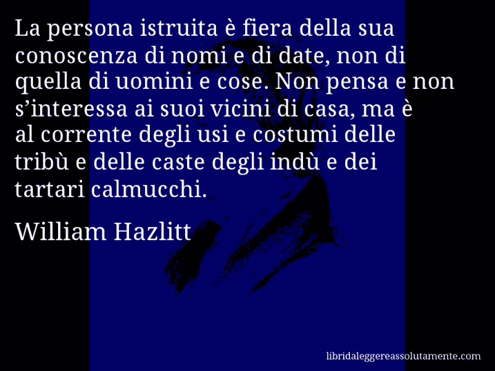 Aforisma di William Hazlitt : La persona istruita è fiera della sua conoscenza di nomi e di date, non di quella di uomini e cose. Non pensa e non s’interessa ai suoi vicini di casa, ma è al corrente degli usi e costumi delle tribù e delle caste degli indù e dei tartari calmucchi.