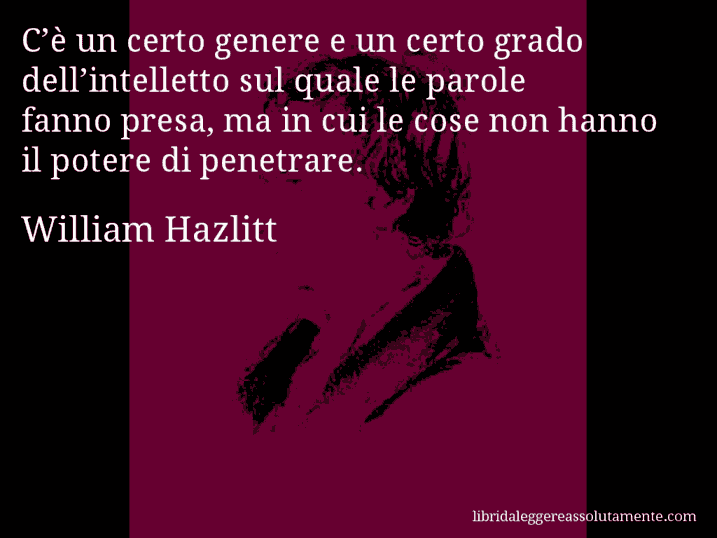 Aforisma di William Hazlitt : C’è un certo genere e un certo grado dell’intelletto sul quale le parole fanno presa, ma in cui le cose non hanno il potere di penetrare.