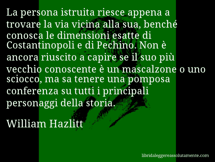 Aforisma di William Hazlitt : La persona istruita riesce appena a trovare la via vicina alla sua, benché conosca le dimensioni esatte di Costantinopoli e di Pechino. Non è ancora riuscito a capire se il suo più vecchio conoscente è un mascalzone o uno sciocco, ma sa tenere una pomposa conferenza su tutti i principali personaggi della storia.