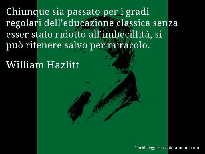 Aforisma di William Hazlitt : Chiunque sia passato per i gradi regolari dell’educazione classica senza esser stato ridotto all’imbecillità, si può ritenere salvo per miracolo.