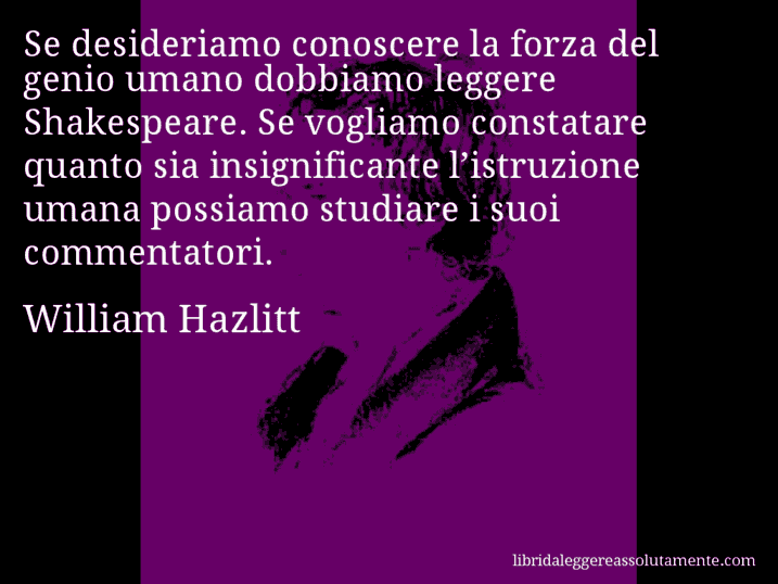Aforisma di William Hazlitt : Se desideriamo conoscere la forza del genio umano dobbiamo leggere Shakespeare. Se vogliamo constatare quanto sia insignificante l’istruzione umana possiamo studiare i suoi commentatori.