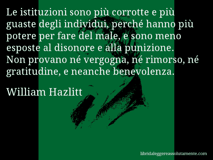 Aforisma di William Hazlitt : Le istituzioni sono più corrotte e più guaste degli individui, perché hanno più potere per fare del male, e sono meno esposte al disonore e alla punizione. Non provano né vergogna, né rimorso, né gratitudine, e neanche benevolenza.