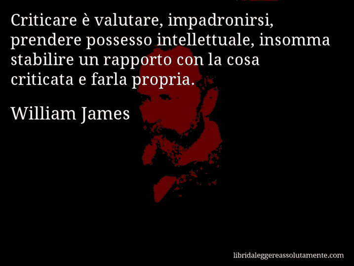 Aforisma di William James : Criticare è valutare, impadronirsi, prendere possesso intellettuale, insomma stabilire un rapporto con la cosa criticata e farla propria.