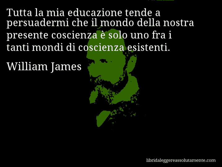 Aforisma di William James : Tutta la mia educazione tende a persuadermi che il mondo della nostra presente coscienza è solo uno fra i tanti mondi di coscienza esistenti.
