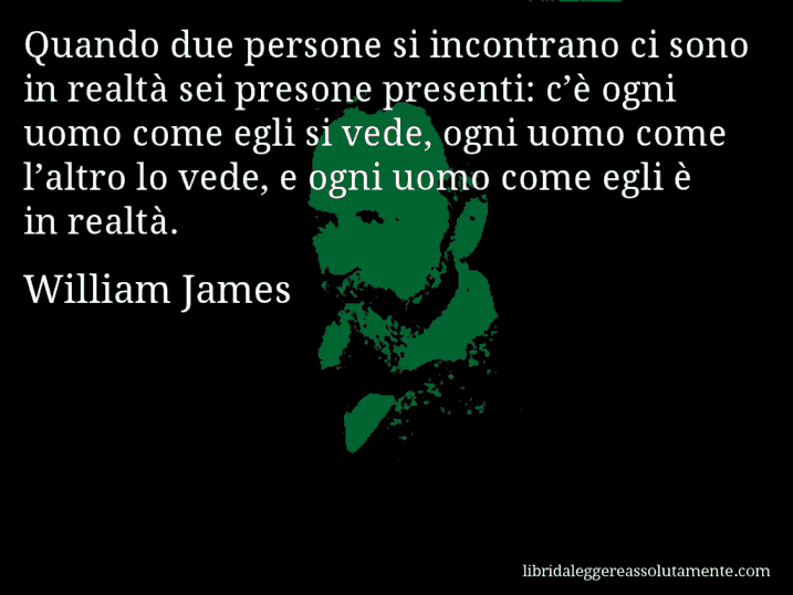 Aforisma di William James : Quando due persone si incontrano ci sono in realtà sei presone presenti: c’è ogni uomo come egli si vede, ogni uomo come l’altro lo vede, e ogni uomo come egli è in realtà.