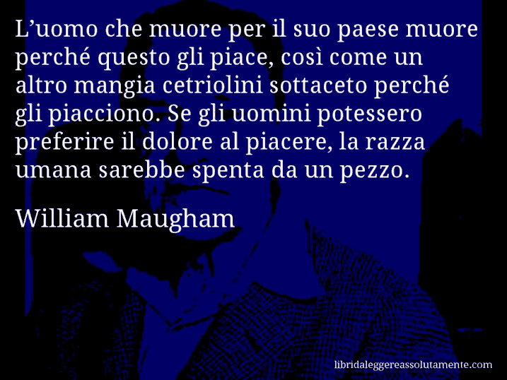 Aforisma di William Maugham : L’uomo che muore per il suo paese muore perché questo gli piace, così come un altro mangia cetriolini sottaceto perché gli piacciono. Se gli uomini potessero preferire il dolore al piacere, la razza umana sarebbe spenta da un pezzo.