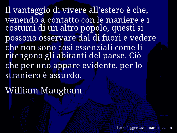 Aforisma di William Maugham : Il vantaggio di vivere all’estero è che, venendo a contatto con le maniere e i costumi di un altro popolo, questi si possono osservare dal di fuori e vedere che non sono così essenziali come li ritengono gli abitanti del paese. Ciò che per uno appare evidente, per lo straniero è assurdo.