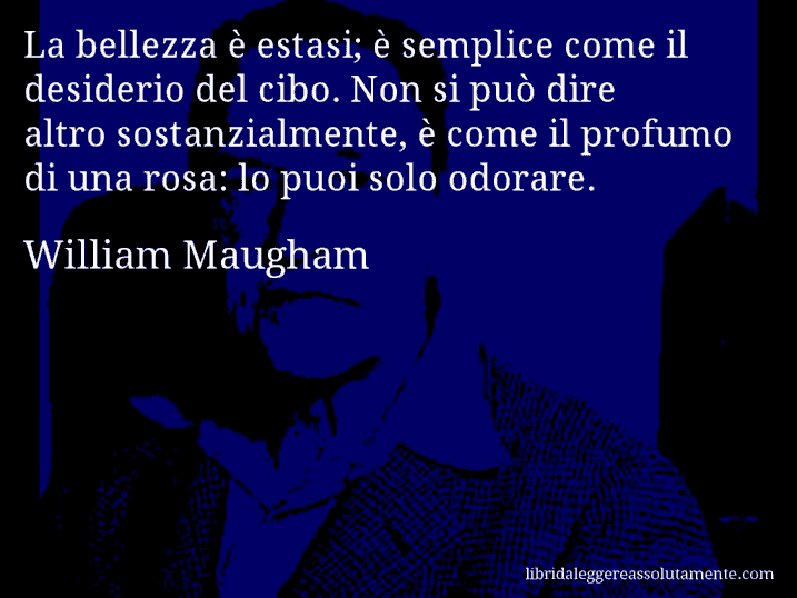 Aforisma di William Maugham : La bellezza è estasi; è semplice come il desiderio del cibo. Non si può dire altro sostanzialmente, è come il profumo di una rosa: lo puoi solo odorare.