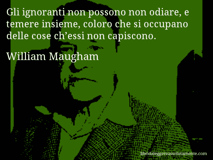 Aforisma di William Maugham : Gli ignoranti non possono non odiare, e temere insieme, coloro che si occupano delle cose ch’essi non capiscono.