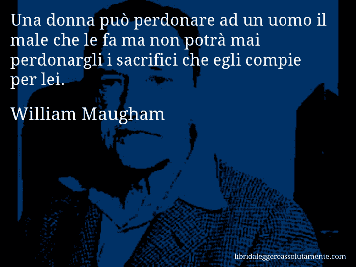Aforisma di William Maugham : Una donna può perdonare ad un uomo il male che le fa ma non potrà mai perdonargli i sacrifici che egli compie per lei.