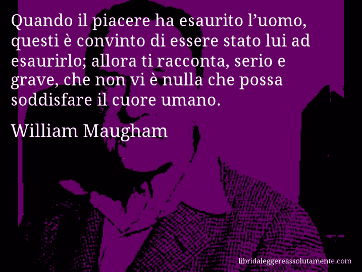 Aforisma di William Maugham : Quando il piacere ha esaurito l’uomo, questi è convinto di essere stato lui ad esaurirlo; allora ti racconta, serio e grave, che non vi è nulla che possa soddisfare il cuore umano.