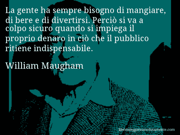 Aforisma di William Maugham : La gente ha sempre bisogno di mangiare, di bere e di divertirsi. Perciò si va a colpo sicuro quando si impiega il proprio denaro in ciò che il pubblico ritiene indispensabile.