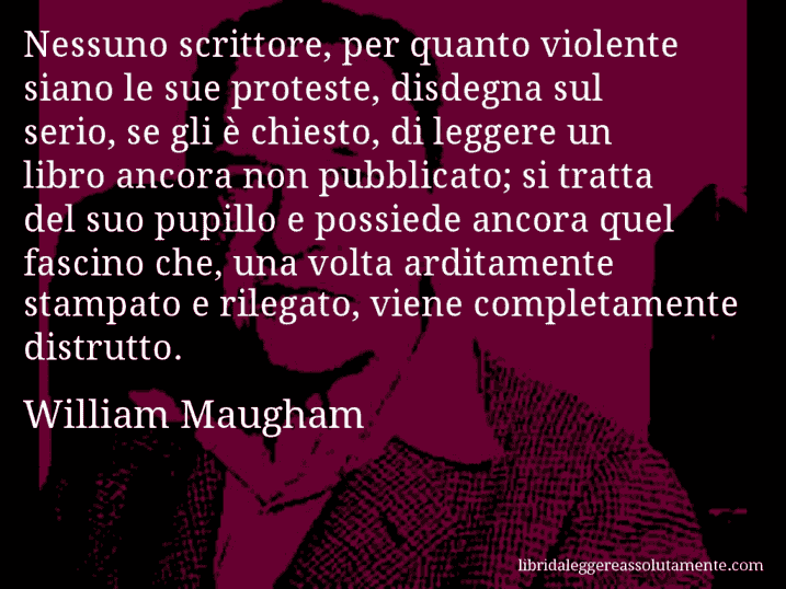 Aforisma di William Maugham : Nessuno scrittore, per quanto violente siano le sue proteste, disdegna sul serio, se gli è chiesto, di leggere un libro ancora non pubblicato; si tratta del suo pupillo e possiede ancora quel fascino che, una volta arditamente stampato e rilegato, viene completamente distrutto.