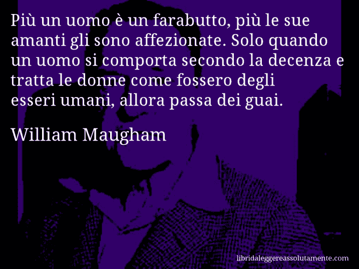 Aforisma di William Maugham : Più un uomo è un farabutto, più le sue amanti gli sono affezionate. Solo quando un uomo si comporta secondo la decenza e tratta le donne come fossero degli esseri umani, allora passa dei guai.